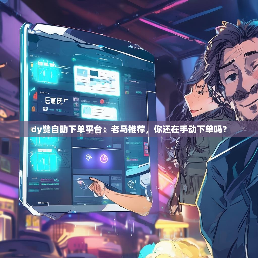 dy赞自助下单平台:老马推荐,你还在手动下单吗?